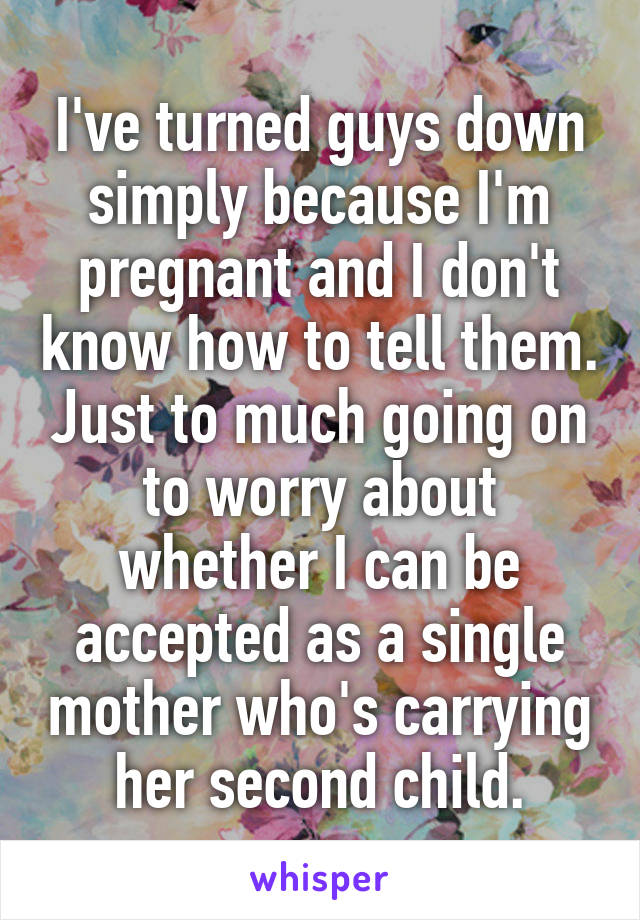 I've turned guys down simply because I'm pregnant and I don't know how to tell them. Just to much going on to worry about whether I can be accepted as a single mother who's carrying her second child.