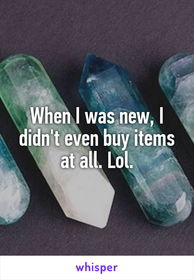 When I was new, I didn't even buy items at all. Lol.