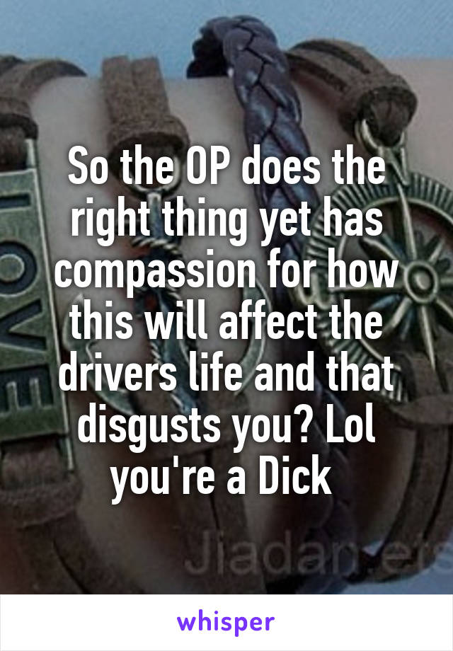 So the OP does the right thing yet has compassion for how this will affect the drivers life and that disgusts you? Lol you're a Dick 