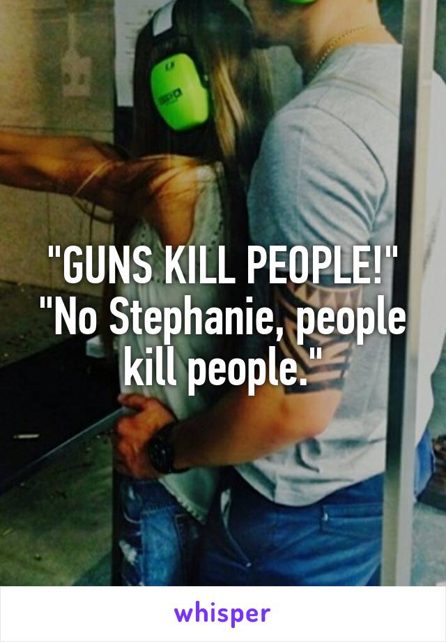 "GUNS KILL PEOPLE!"
"No Stephanie, people kill people."