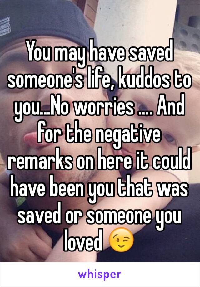 You may have saved someone's life, kuddos to you...No worries .... And for the negative remarks on here it could have been you that was saved or someone you loved 😉