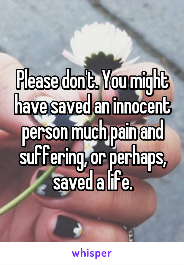 Please don't. You might have saved an innocent person much pain and suffering, or perhaps, saved a life.