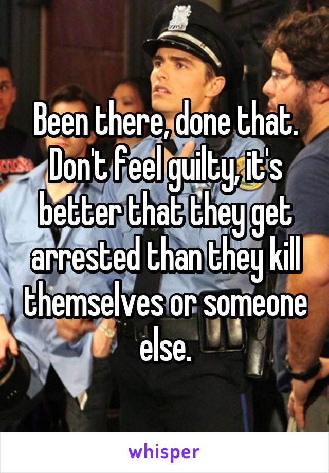 Been there, done that. Don't feel guilty, it's better that they get arrested than they kill themselves or someone else.
