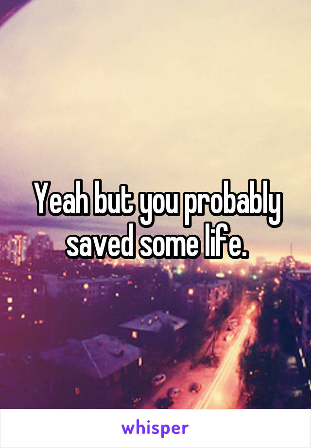 Yeah but you probably saved some life.