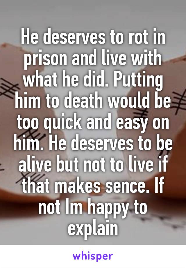 He deserves to rot in prison and live with what he did. Putting him to death would be too quick and easy on him. He deserves to be alive but not to live if that makes sence. If not Im happy to explain