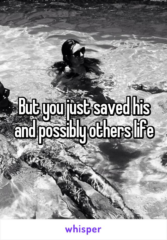 But you just saved his and possibly others life