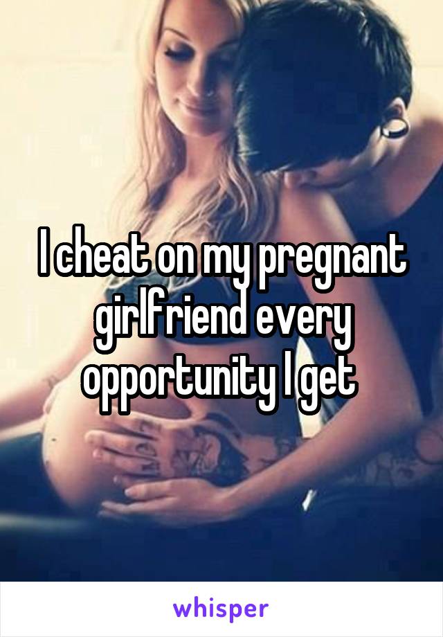 I cheat on my pregnant girlfriend every opportunity I get 