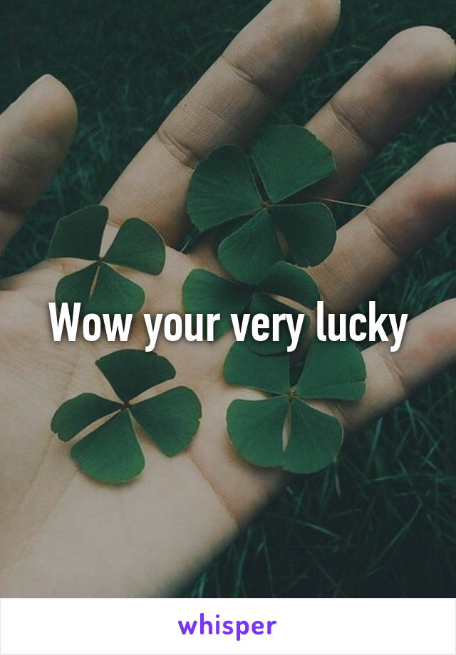 Wow your very lucky