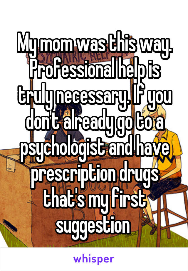 My mom was this way. Professional help is truly necessary. If you don't already go to a psychologist and have prescription drugs that's my first suggestion 