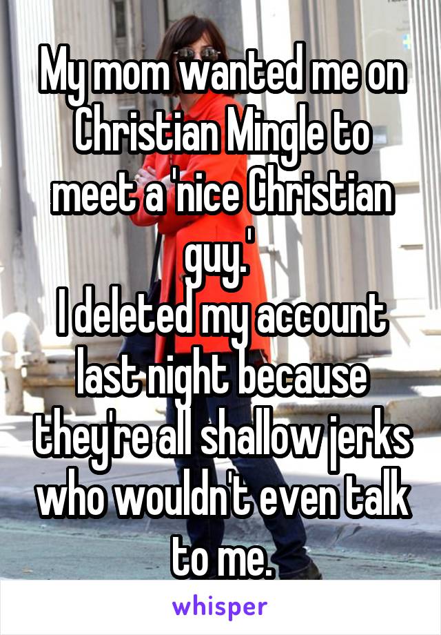 My mom wanted me on Christian Mingle to meet a 'nice Christian guy.' 
I deleted my account last night because they're all shallow jerks who wouldn't even talk to me.