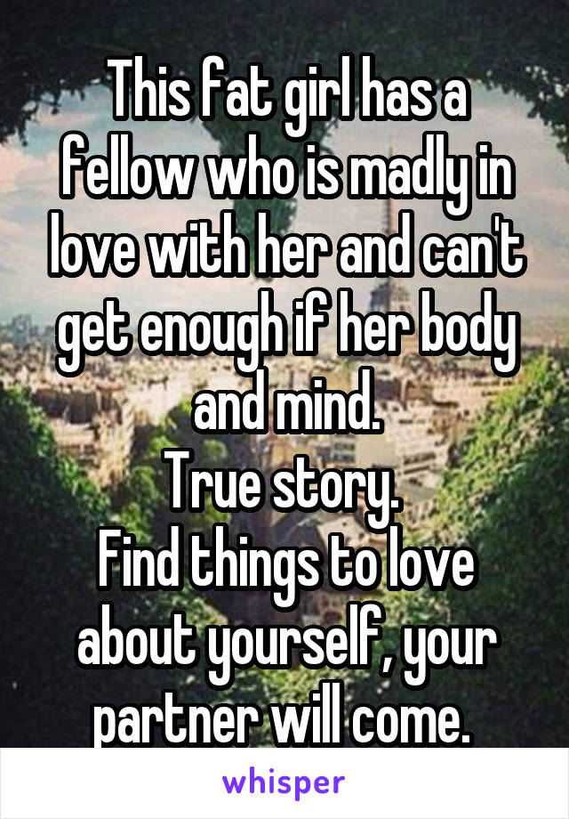 This fat girl has a fellow who is madly in love with her and can't get enough if her body and mind.
True story. 
Find things to love about yourself, your partner will come. 