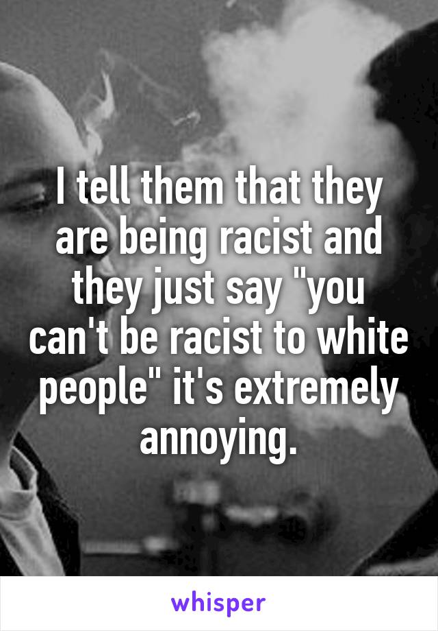 I tell them that they are being racist and they just say "you can't be racist to white people" it's extremely annoying.
