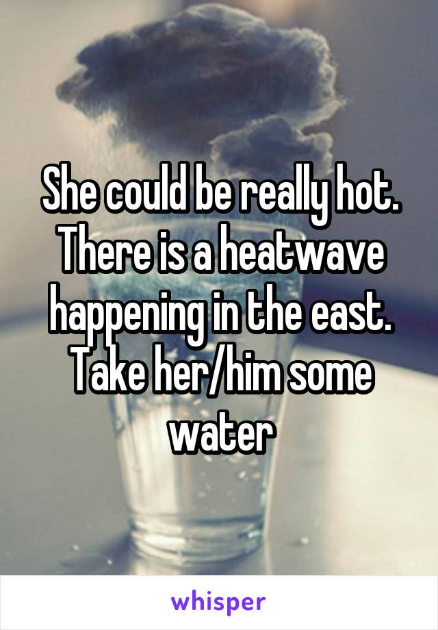 She could be really hot. There is a heatwave happening in the east. Take her/him some water