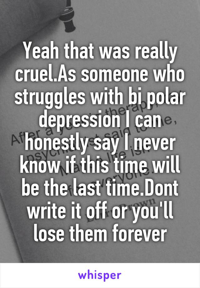 Yeah that was really cruel.As someone who struggles with bi polar depression I can honestly say I never know if this time will be the last time.Dont write it off or you'll lose them forever