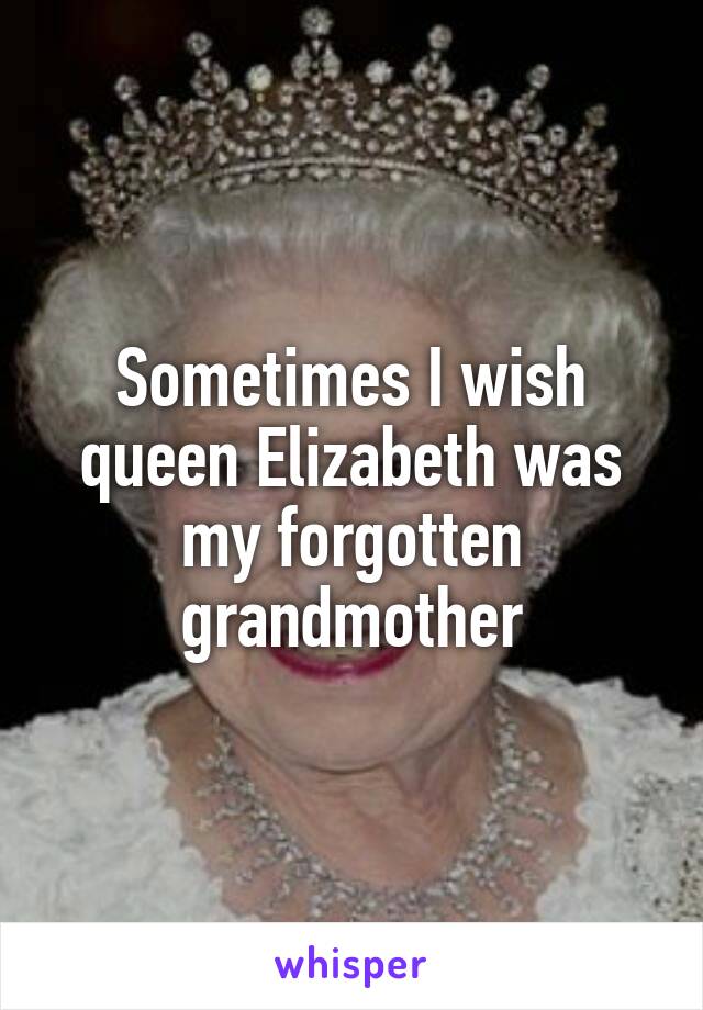 Sometimes I wish queen Elizabeth was my forgotten grandmother