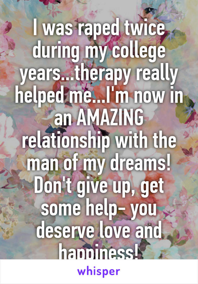 I was raped twice during my college years...therapy really helped me...I'm now in an AMAZING relationship with the man of my dreams! Don't give up, get some help- you deserve love and happiness!