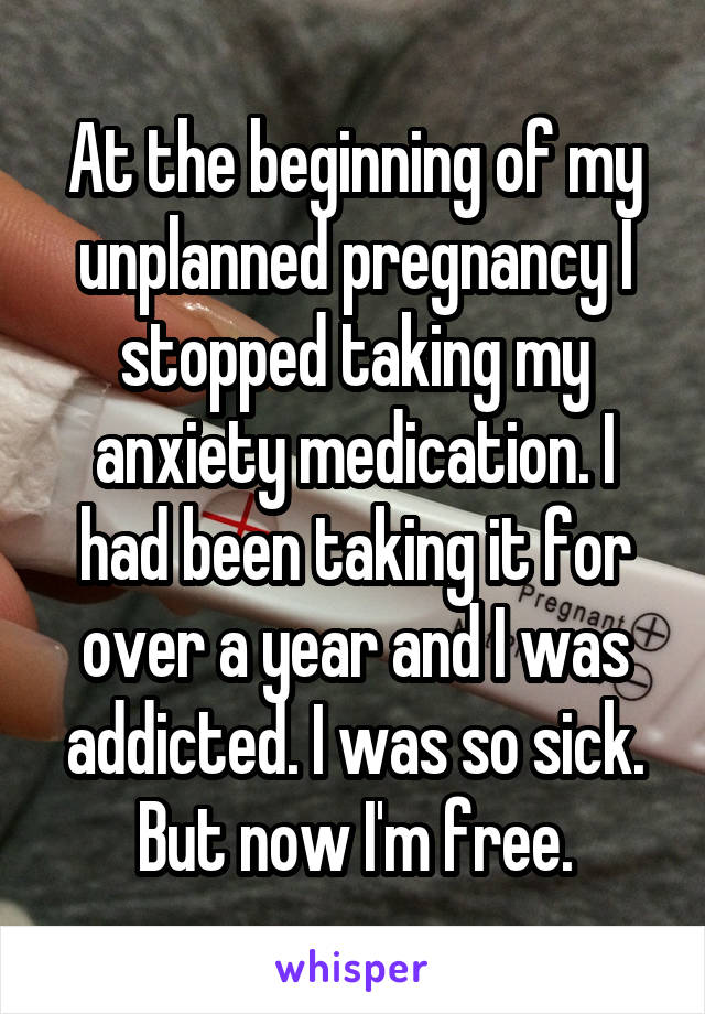 At the beginning of my unplanned pregnancy I stopped taking my anxiety medication. I had been taking it for over a year and I was addicted. I was so sick. But now I'm free.