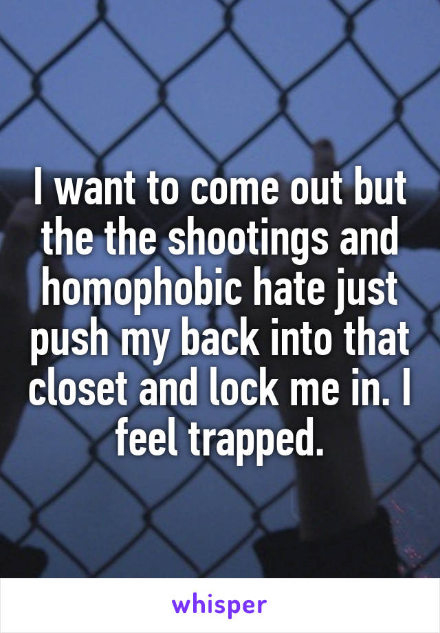 I want to come out but the the shootings and homophobic hate just push my back into that closet and lock me in. I feel trapped.