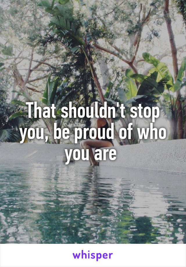 That shouldn't stop you, be proud of who you are 