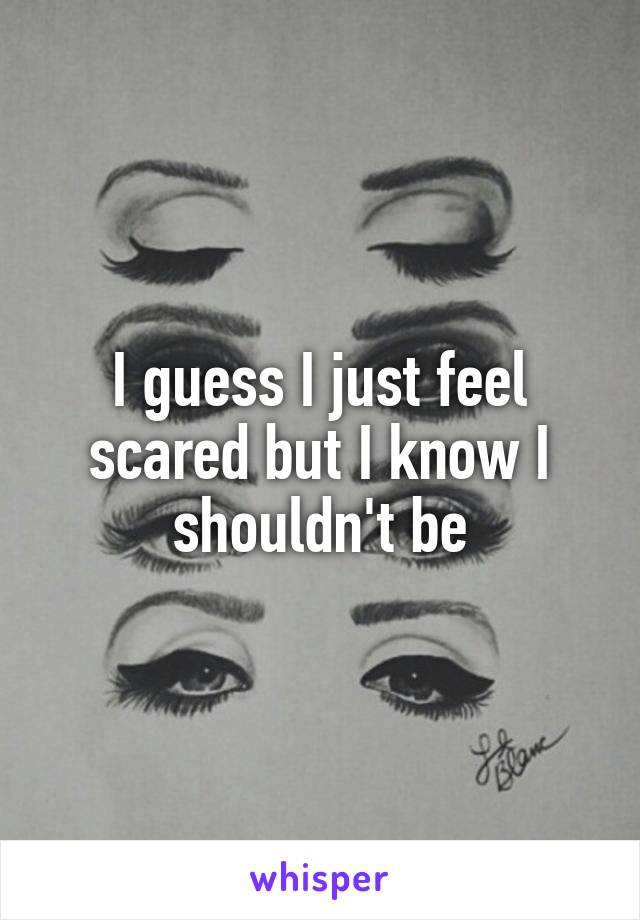 I guess I just feel scared but I know I shouldn't be