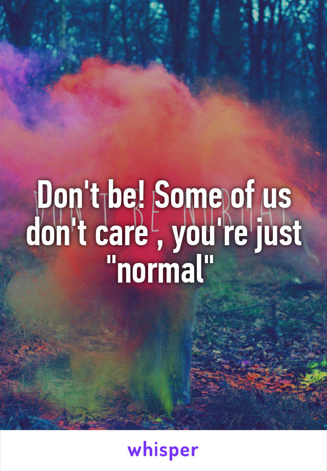 Don't be! Some of us don't care , you're just "normal" 