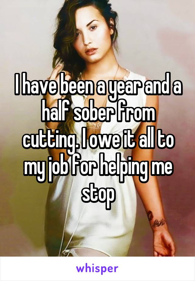 I have been a year and a half sober from cutting. I owe it all to my job for helping me stop