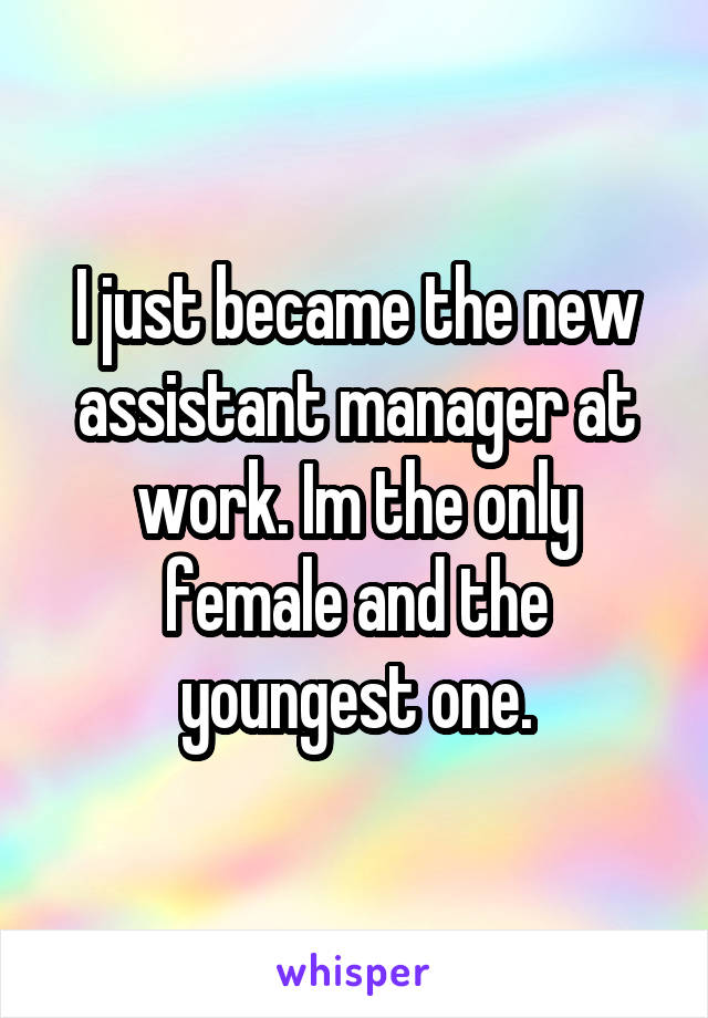 I just became the new assistant manager at work. Im the only female and the youngest one.