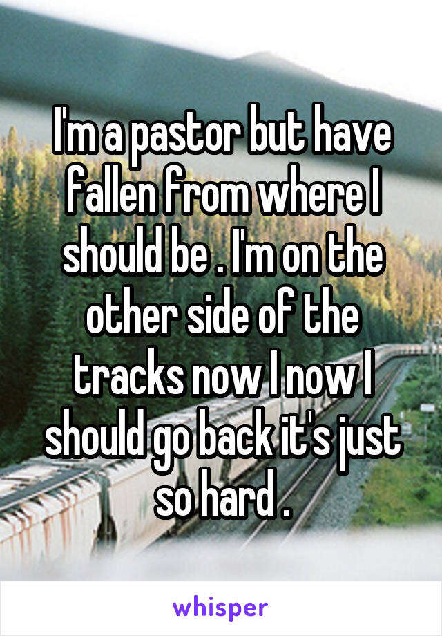 I'm a pastor but have fallen from where I should be . I'm on the other side of the tracks now I now I should go back it's just so hard .