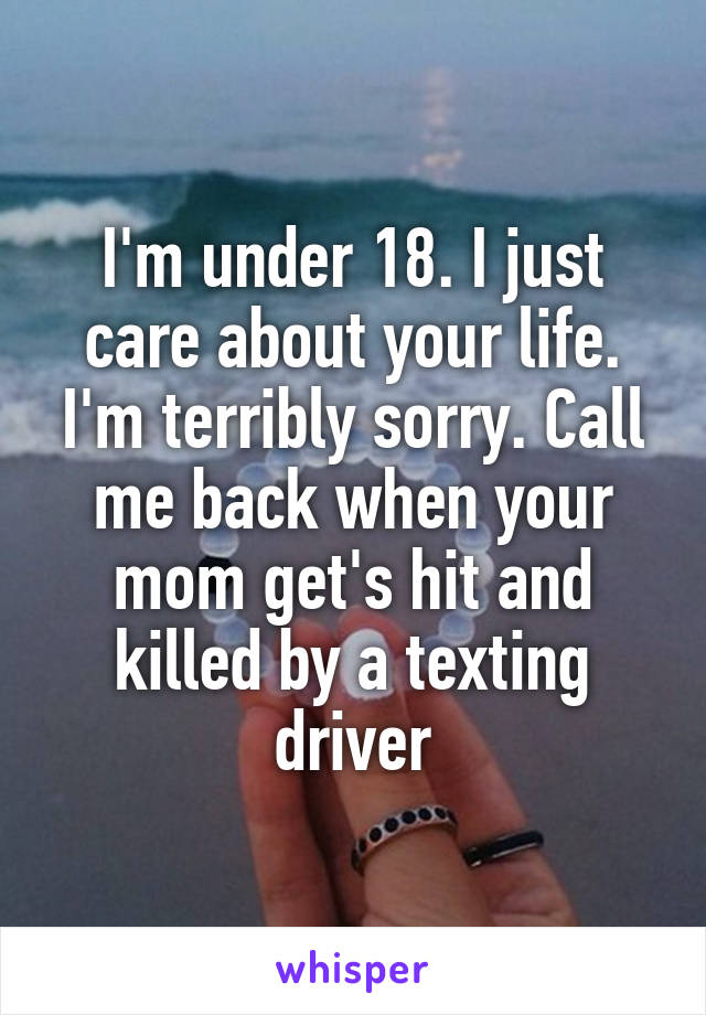 I'm under 18. I just care about your life. I'm terribly sorry. Call me back when your mom get's hit and killed by a texting driver