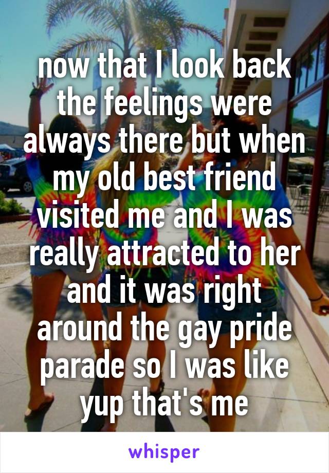 now that I look back the feelings were always there but when my old best friend visited me and I was really attracted to her and it was right around the gay pride parade so I was like yup that's me