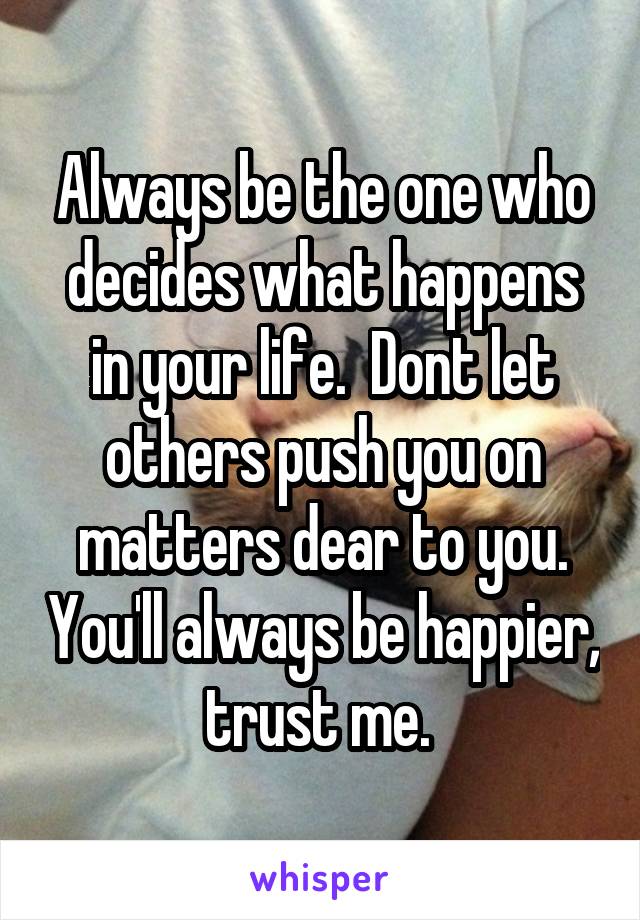 Always be the one who decides what happens in your life.  Dont let others push you on matters dear to you. You'll always be happier, trust me. 