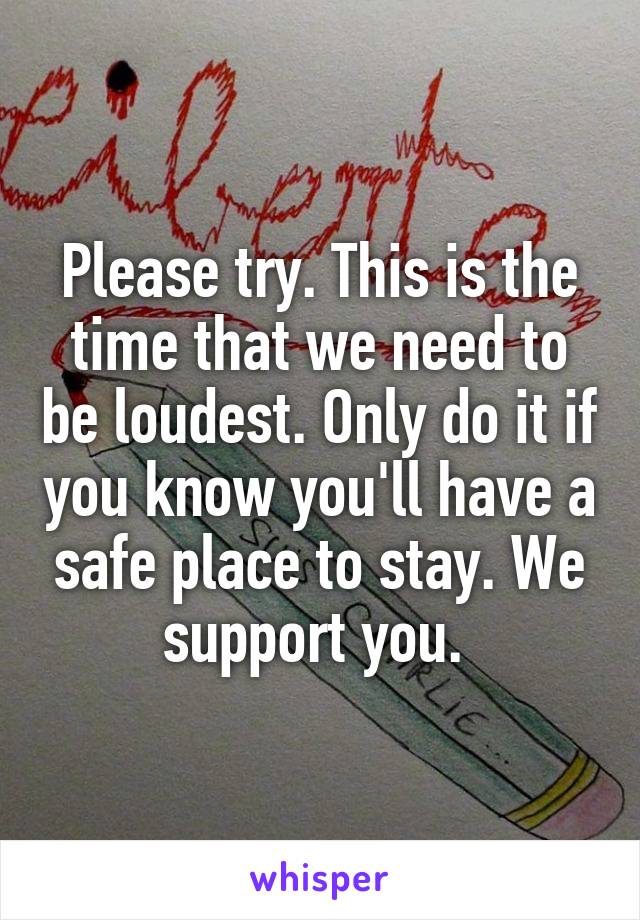 Please try. This is the time that we need to be loudest. Only do it if you know you'll have a safe place to stay. We support you. 