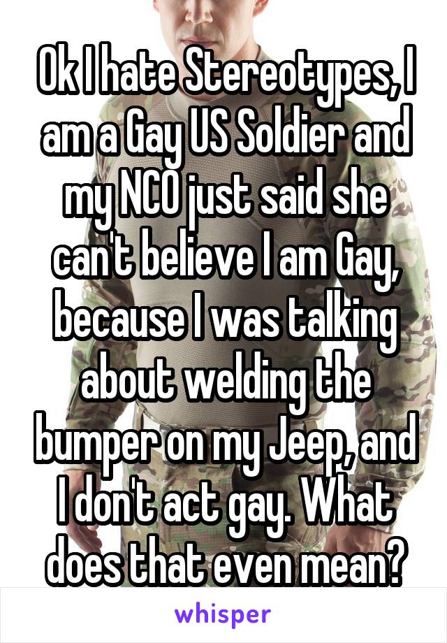 Ok I hate Stereotypes, I am a Gay US Soldier and my NCO just said she can't believe I am Gay, because I was talking about welding the bumper on my Jeep, and I don't act gay. What does that even mean?