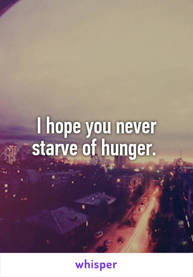 I hope you never starve of hunger. 