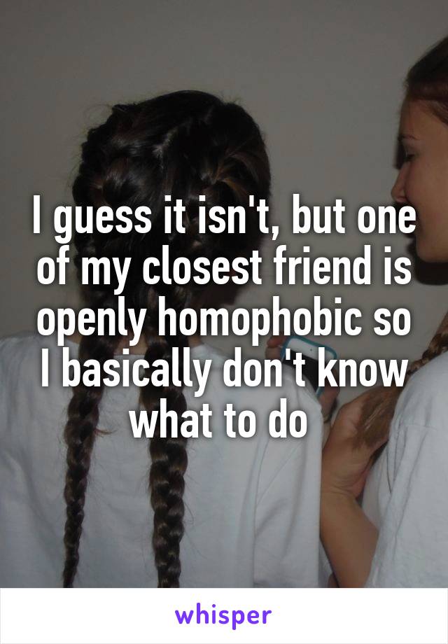 I guess it isn't, but one of my closest friend is openly homophobic so I basically don't know what to do 