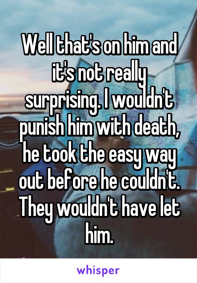 Well that's on him and it's not really surprising. I wouldn't punish him with death, he took the easy way out before he couldn't. They wouldn't have let him.