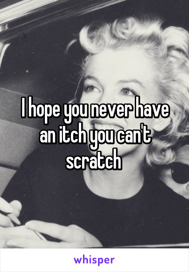 I hope you never have an itch you can't scratch 