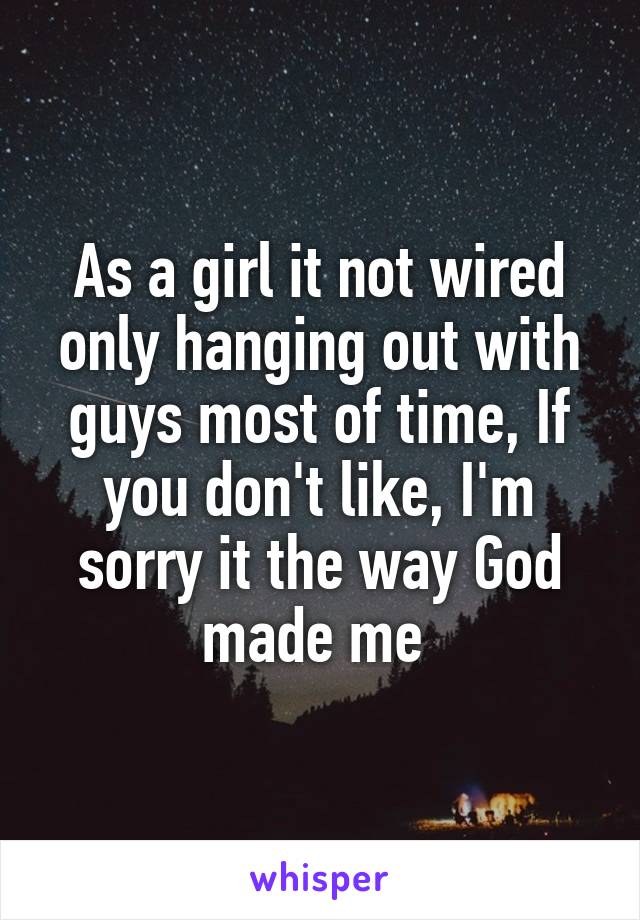 As a girl it not wired only hanging out with guys most of time, If you don't like, I'm sorry it the way God made me 