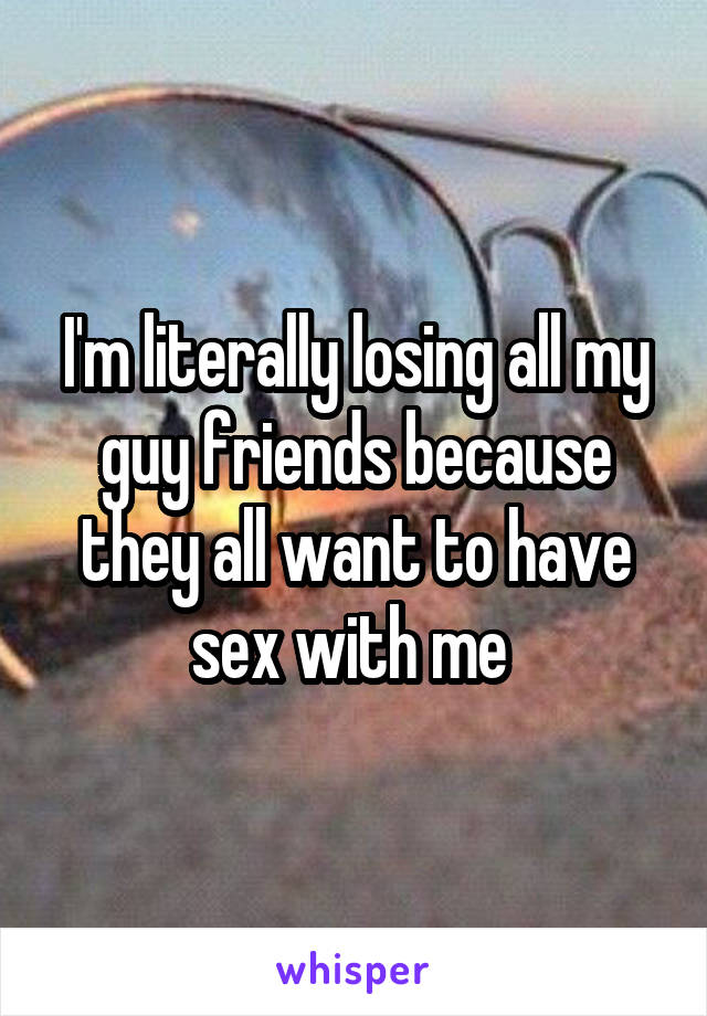 I'm literally losing all my guy friends because they all want to have sex with me 