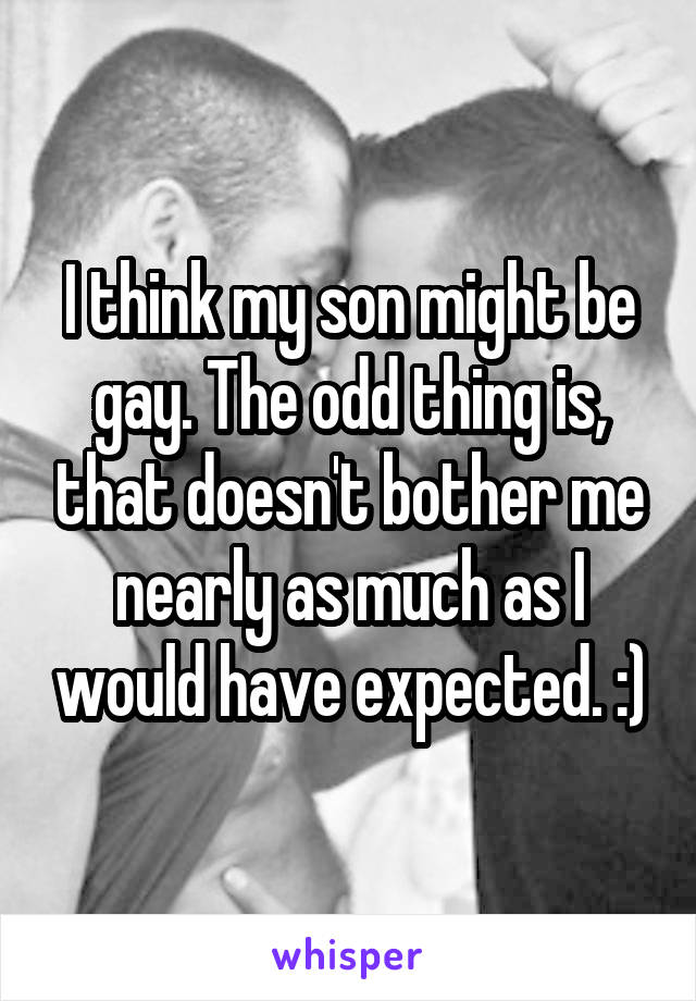 I think my son might be gay. The odd thing is, that doesn't bother me nearly as much as I would have expected. :)