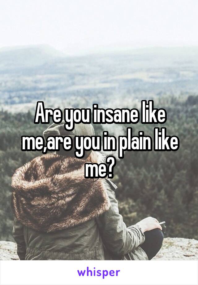 Are you insane like me,are you in plain like me?