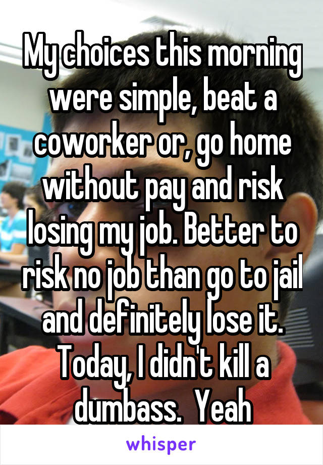 My choices this morning were simple, beat a coworker or, go home without pay and risk losing my job. Better to risk no job than go to jail and definitely lose it. Today, I didn't kill a dumbass.  Yeah
