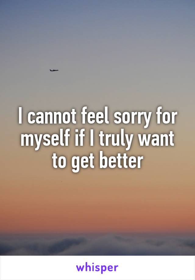 I cannot feel sorry for myself if I truly want to get better