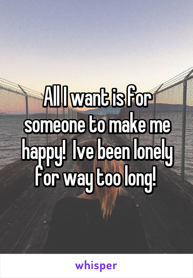 All I want is for someone to make me happy!  Ive been lonely for way too long! 