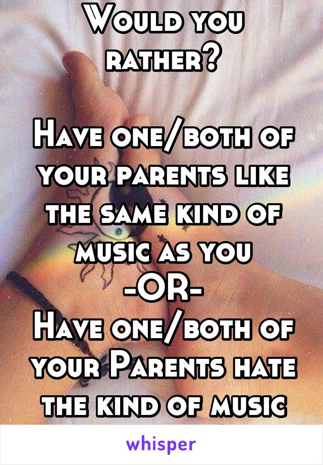 Would you rather?

Have one/both of your parents like the same kind of music as you
-OR-
Have one/both of your Parents hate the kind of music you like?