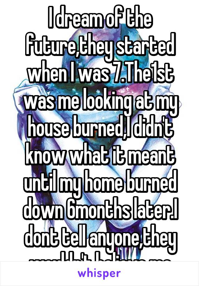 I dream of the future,they started when I was 7.The1st was me looking at my house burned,I didn't know what it meant until my home burned down 6months later.I dont tell anyone,they wouldn't believe me