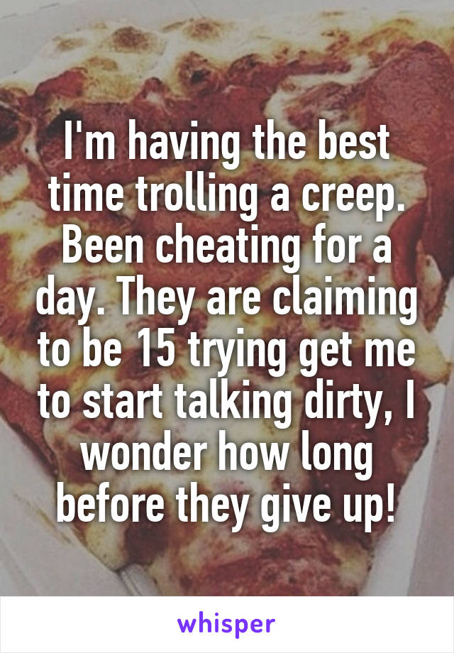 I'm having the best time trolling a creep. Been cheating for a day. They are claiming to be 15 trying get me to start talking dirty, I wonder how long before they give up!