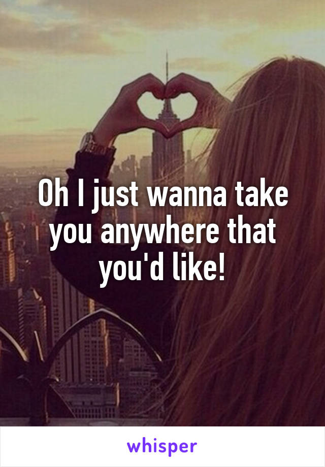 Oh I just wanna take you anywhere that you'd like!