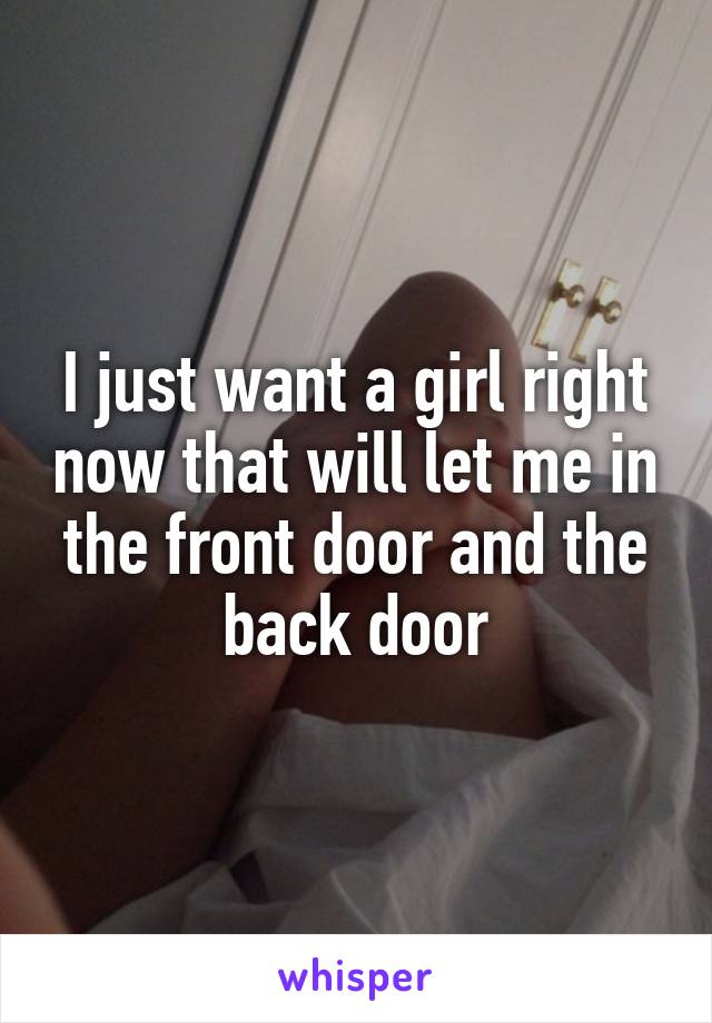 I just want a girl right now that will let me in the front door and the back door