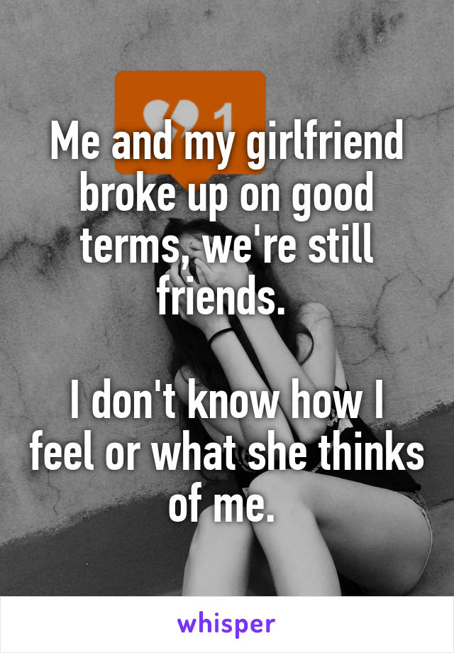Me and my girlfriend broke up on good terms, we're still friends. 

I don't know how I feel or what she thinks of me. 